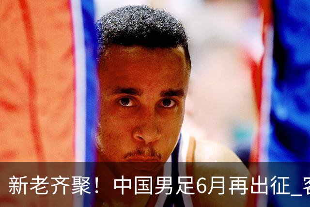 新老齐聚！中国男足6月再出征 客战新加坡主场对阵泰国