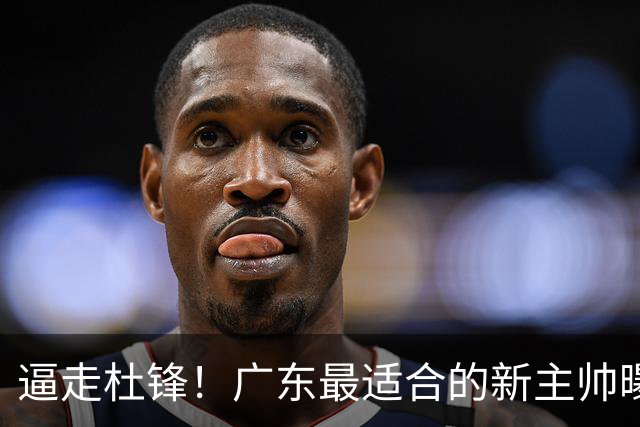 逼走杜锋！广东最适合的新主帅曝光，宏远“三王牌”全部打出来了